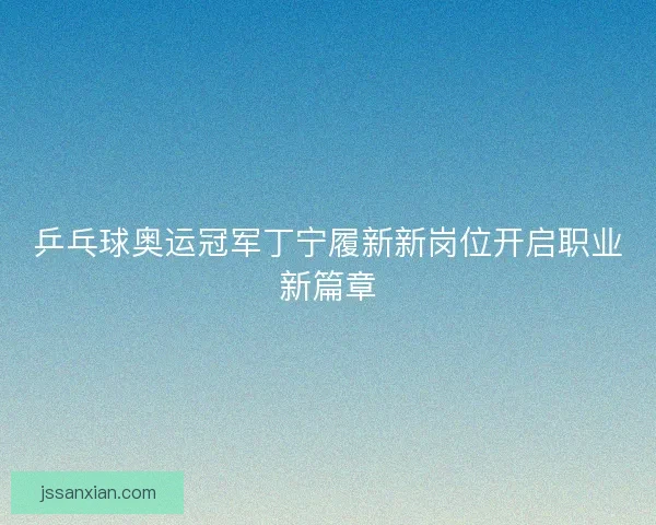 乒乓球奥运冠军丁宁履新新岗位开启职业新篇章