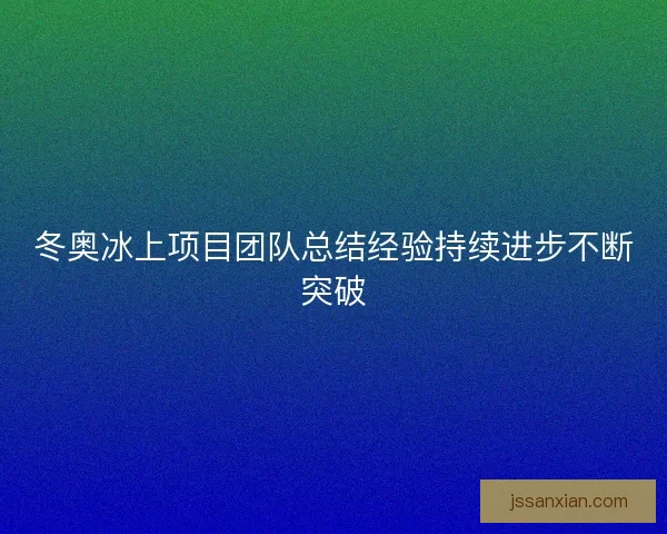 冬奥冰上项目团队总结经验持续进步不断突破