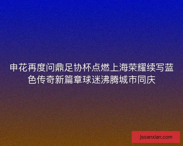 申花再度问鼎足协杯点燃上海荣耀续写蓝色传奇新篇章球迷沸腾城市同庆