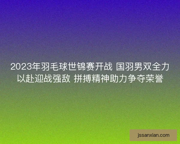 2023年羽毛球世锦赛开战 国羽男双全力以赴迎战强敌 拼搏精神助力争夺荣誉
