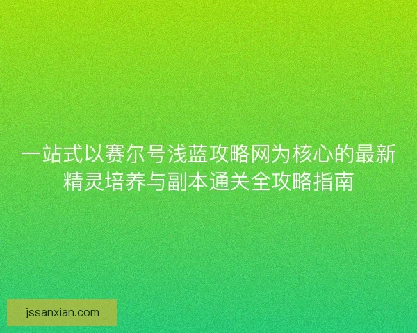 一站式以赛尔号浅蓝攻略网为核心的最新精灵培养与副本通关全攻略指南