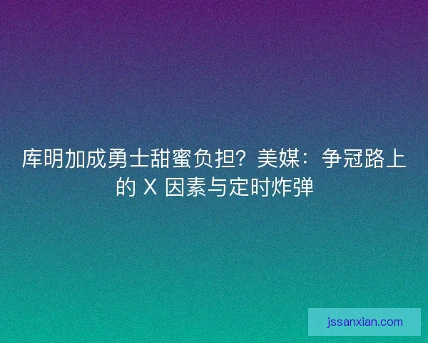 库明加成勇士甜蜜负担？美媒：争冠路上的 X 因素与定时炸弹