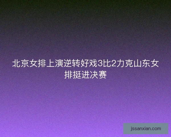 北京女排上演逆转好戏3比2力克山东女排挺进决赛