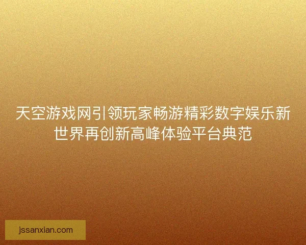 天空游戏网引领玩家畅游精彩数字娱乐新世界再创新高峰体验平台典范