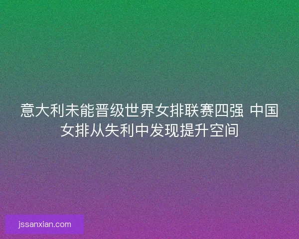 意大利未能晋级世界女排联赛四强 中国女排从失利中发现提升空间