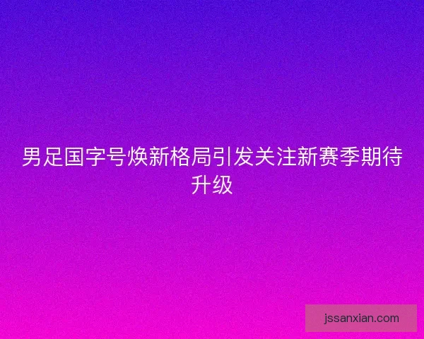 男足国字号焕新格局引发关注新赛季期待升级