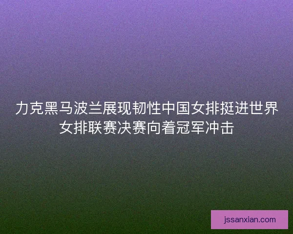 力克黑马波兰展现韧性中国女排挺进世界女排联赛决赛向着冠军冲击