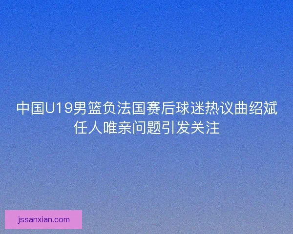 中国U19男篮负法国赛后球迷热议曲绍斌任人唯亲问题引发关注