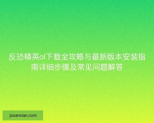 反恐精英ol下载全攻略与最新版本安装指南详细步骤及常见问题解答