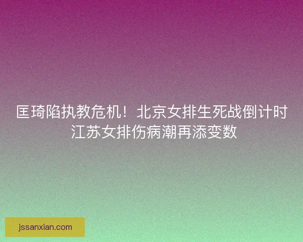 匡琦陷执教危机！北京女排生死战倒计时 江苏女排伤病潮再添变数